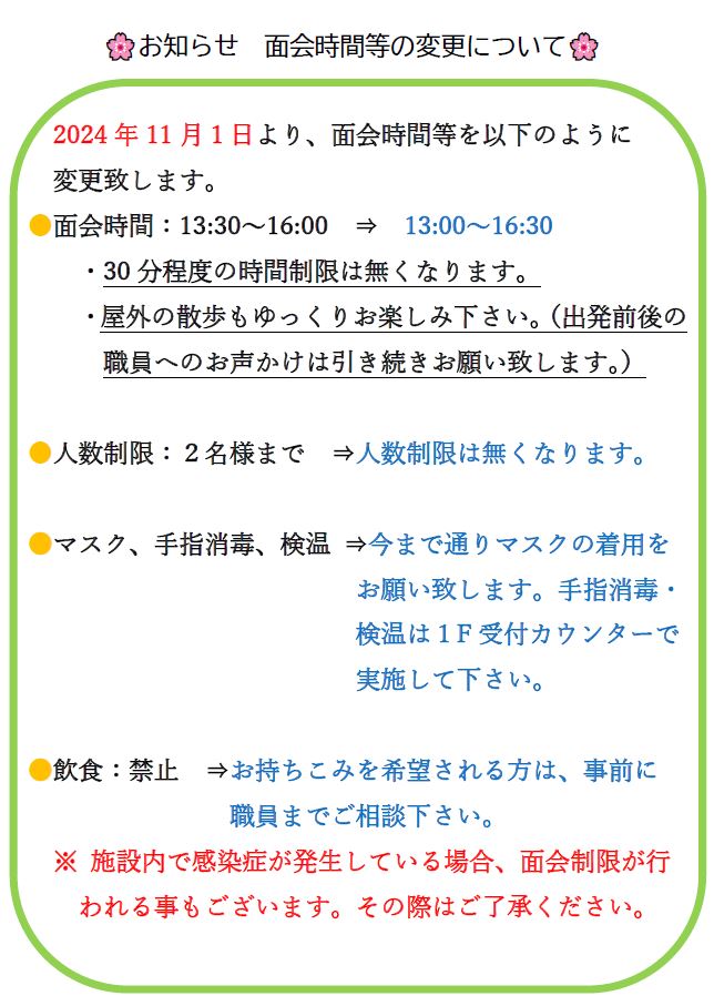 2024年11月１日より、面会時間等を以下のように 変更致します。 ●面会時間：13:30～16:00　⇒　13:00～16:30　　 ・30分程度の時間制限は無くなります。飲食：禁止　⇒お持ちこみを希望される方は、事前に 職員までご相談下さい。